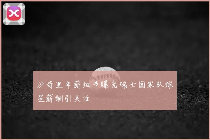 沙奇里年薪细节曝光瑞士国家队球星薪酬引关注