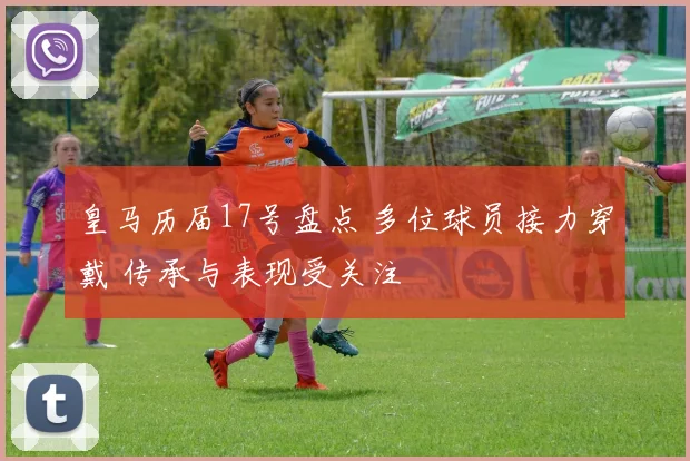 皇马历届17号盘点 多位球员接力穿戴 传承与表现受关注