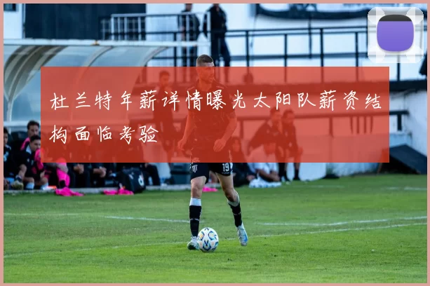 杜兰特年薪详情曝光太阳队薪资结构面临考验