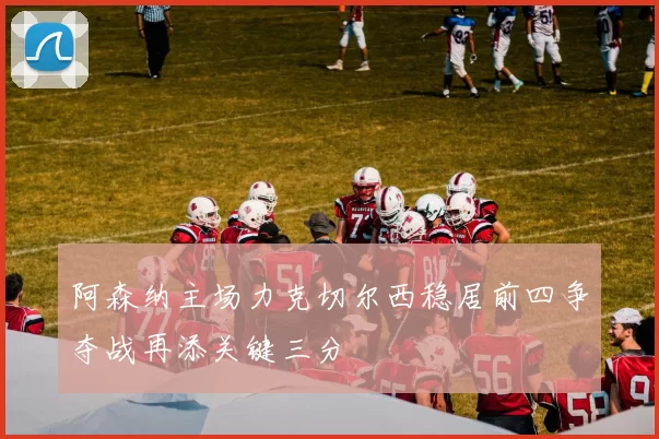 阿森纳主场力克切尔西稳居前四争夺战再添关键三分