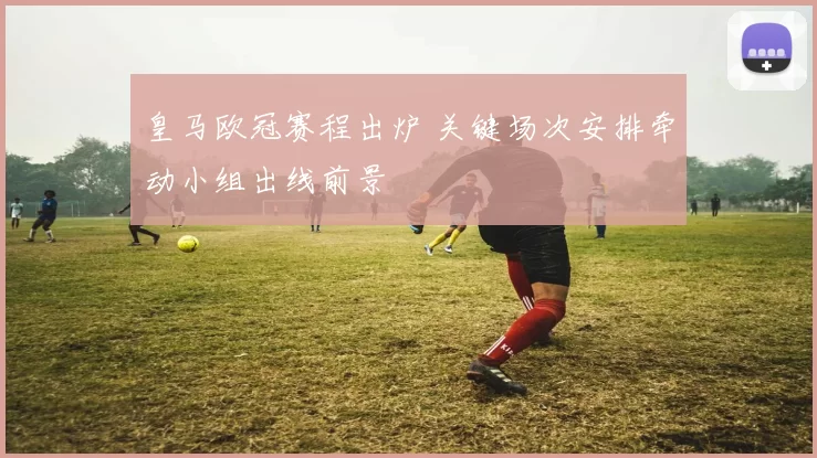 皇马欧冠赛程出炉 关键场次安排牵动小组出线前景