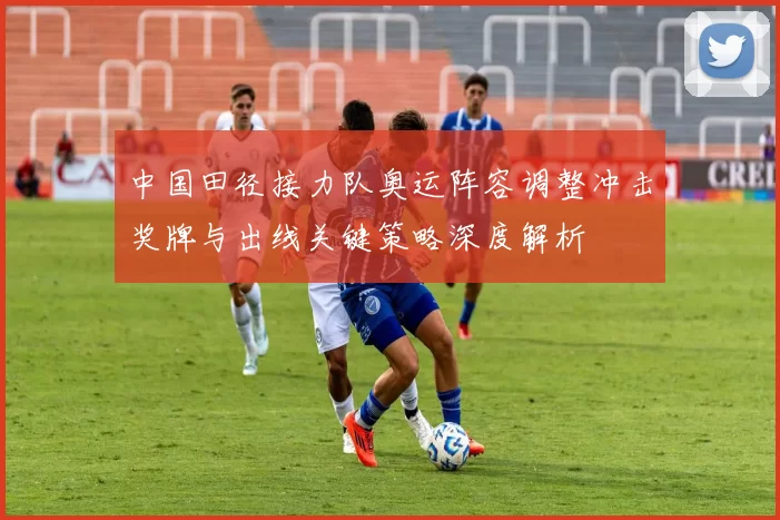 中国田径接力队奥运阵容调整冲击奖牌与出线关键策略深度解析