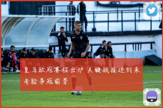 皇马欧冠赛程出炉 关键战接连到来考验争冠前景