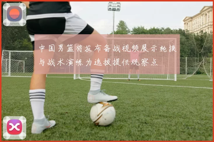 中国男篮将发布备战视频展示轮换与战术演练为选拔提供观察点