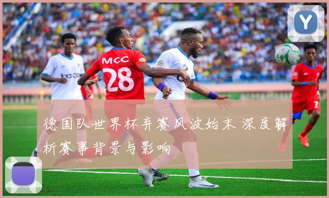 德国队世界杯弃赛风波始末 深度解析赛事背景与影响