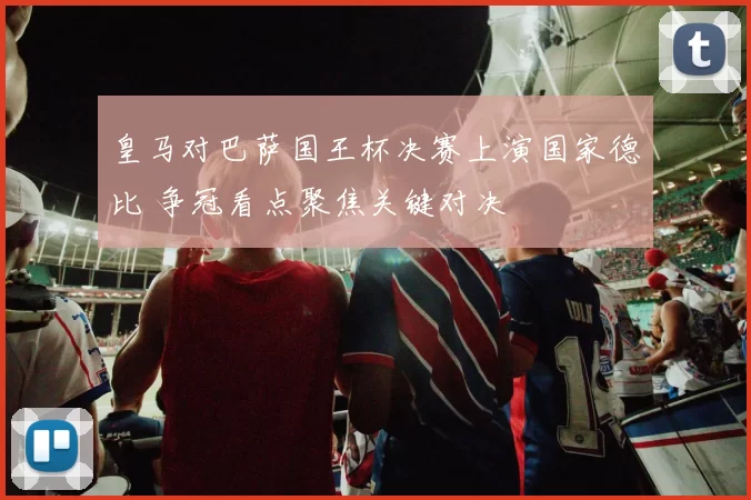 皇马对巴萨国王杯决赛上演国家德比 争冠看点聚焦关键对决