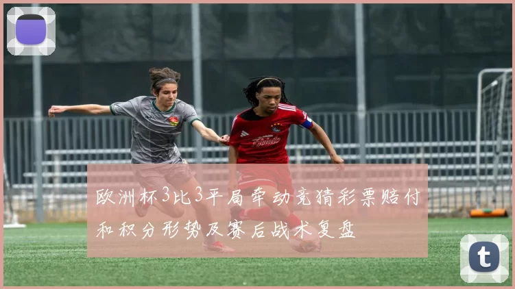 欧洲杯3比3平局牵动竞猜彩票赔付和积分形势及赛后战术复盘