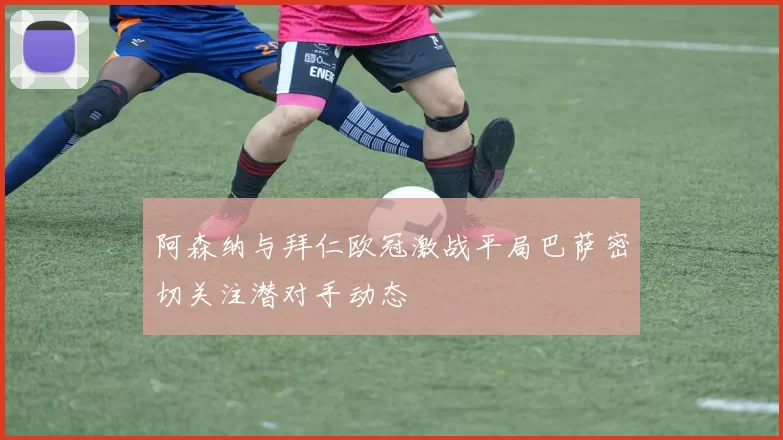 阿森纳与拜仁欧冠激战平局巴萨密切关注潜对手动态