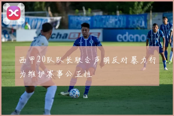 西甲20队队长联合声明反对暴力行为维护赛事公正性
