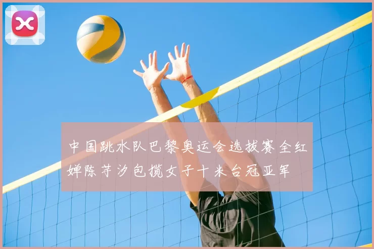 中国跳水队巴黎奥运会选拔赛全红婵陈芋汐包揽女子十米台冠亚军