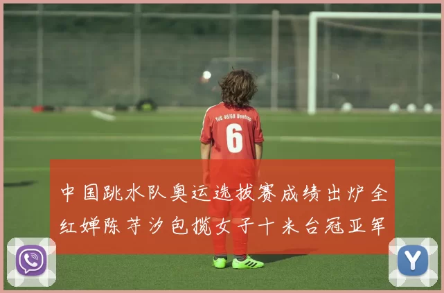 中国跳水队奥运选拔赛成绩出炉全红婵陈芋汐包揽女子十米台冠亚军