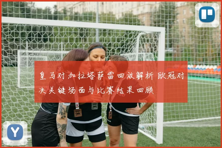 皇马对加拉塔萨雷回放解析 欧冠对决关键场面与比赛结果回顾