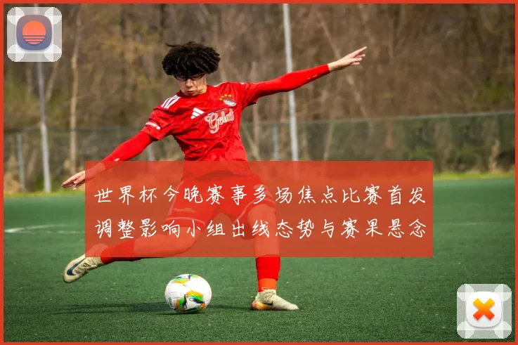 世界杯今晚赛事多场焦点比赛首发调整影响小组出线态势与赛果悬念