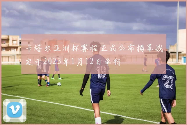 卡塔尔亚洲杯赛程正式公布揭幕战定于2023年1月12日举行