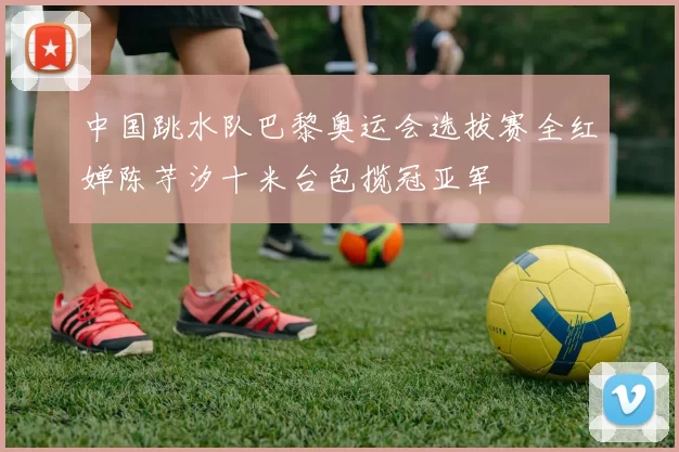 中国跳水队巴黎奥运会选拔赛全红婵陈芋汐十米台包揽冠亚军