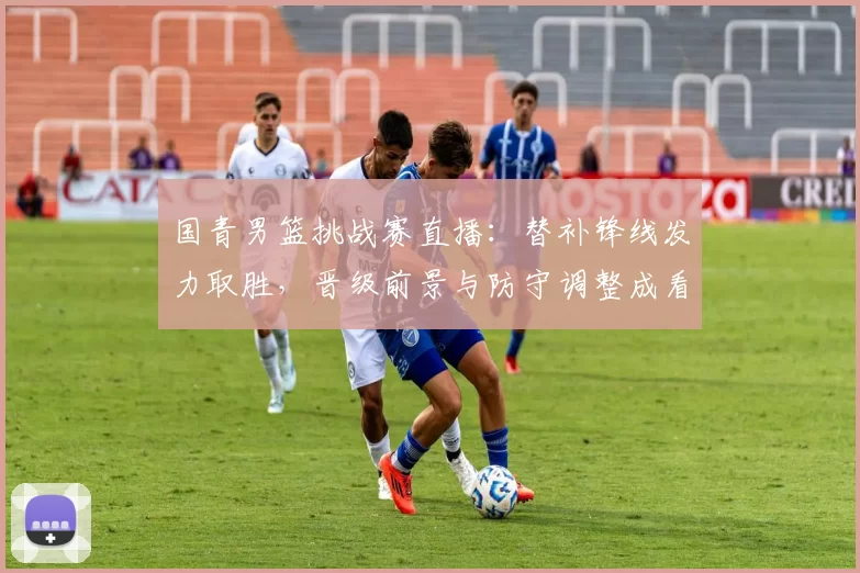 国青男篮挑战赛直播：替补锋线发力取胜，晋级前景与防守调整成看点