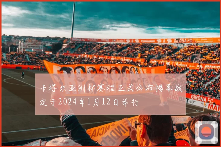 卡塔尔亚洲杯赛程正式公布揭幕战定于2024年1月12日举行