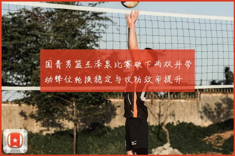 国青男篮王泽泉比赛砍下两双并带动锋位轮换稳定与攻防效率提升