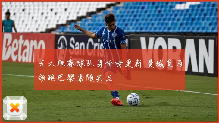 五大联赛球队身价榜更新 曼城皇马领跑巴黎紧随其后