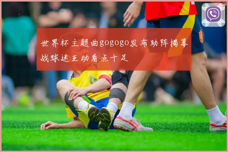 世界杯主题曲gogogo发布助阵揭幕战球迷互动看点十足